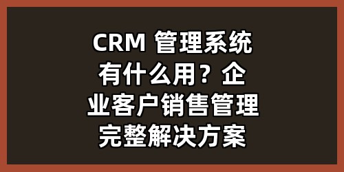 CRM 管理系统有什么用？企业客户销售管理完整解决方案